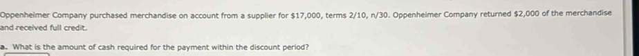 Oppenheimer Company purchased merchandise on account from a supplier for $17,000, terms 2/10, n/30. Oppenheimer Company returned $2,000 of the merchandise 
and received full credit. 
a. What is the amount of cash required for the payment within the discount period?