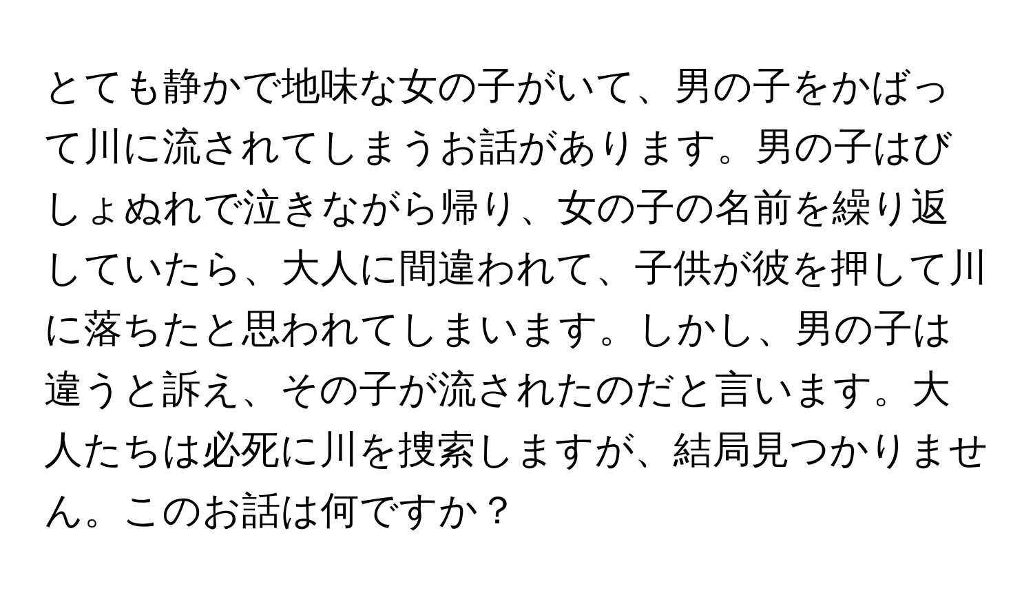 とても静かで地味な女の子がいて、男の子をかばって川に流されてしまうお話があります。男の子はびしょぬれで泣きながら帰り、女の子の名前を繰り返していたら、大人に間違われて、子供が彼を押して川に落ちたと思われてしまいます。しかし、男の子は違うと訴え、その子が流されたのだと言います。大人たちは必死に川を捜索しますが、結局見つかりません。このお話は何ですか？