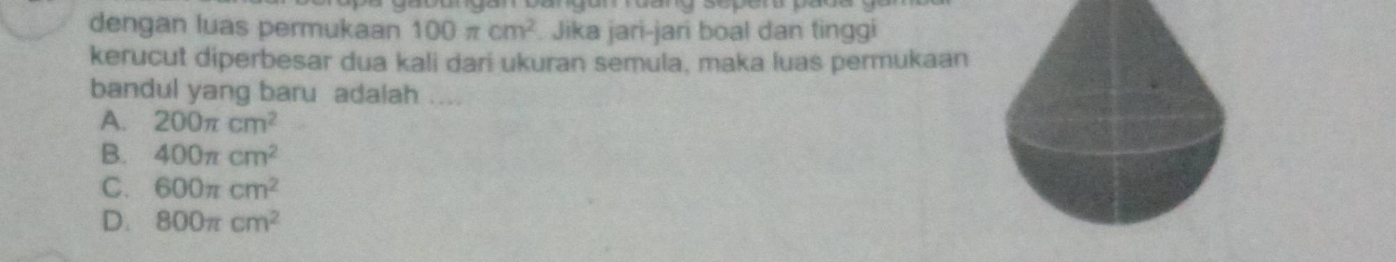 dengan luas permukaan 100π cm^2. Jika jari-jari boal dan tinggi
kerucut diperbesar dua kali dari ukuran semula, maka luas permukaan
bandul yang baru adalah ....
A. 200π cm^2
B. 400π cm^2
C. 600π cm^2
D. 800π cm^2