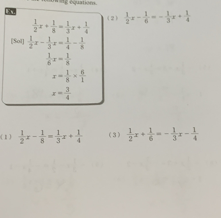 lowing equations. 
Ex. 
(2)  1/2 x- 1/6 =- 1/3 x+ 1/4 
 1/2 x+ 1/8 = 1/3 x+ 1/4 
[Sol]  1/2 x- 1/3 x= 1/4 - 1/8 
 1/6 x= 1/8 
x= 1/8 *  6/1 
x= 3/4 
(1)  1/2 x- 1/8 = 1/3 x+ 1/4  (3)  1/2 x+ 1/6 =- 1/3 x- 1/4 