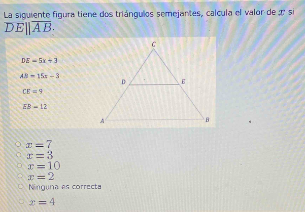 La siguiente figura tiene dos triángulos semejantes, calcula el valor de x si
overline DE||overline AB :
DE=5x+3
AB=15x-3
CE=9
EB=12
x=7
x=3
x=10
x=2
Ninguna es correcta
x=4