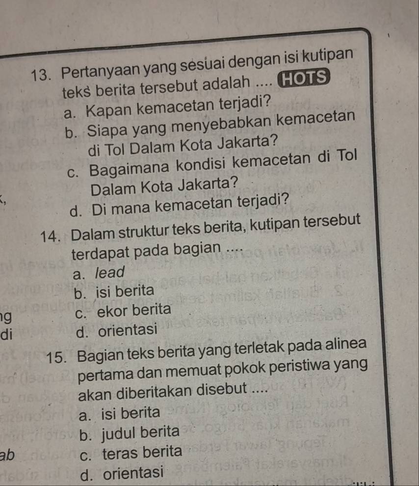 Pertanyaan yang sesuai dengan isi kutipan
teks berita tersebut adalah .... HOTS
a. Kapan kemacetan terjadi?
b. Siapa yang menyebabkan kemacetan
di Tol Dalam Kota Jakarta?
c. Bagaimana kondisi kemacetan di Tol
Dalam Kota Jakarta?
a
d. Di mana kemacetan terjadi?
14. Dalam struktur teks berita, kutipan tersebut
terdapat pada bagian ....
a. lead
b. isi berita
g c. ekor berita
di
d. orientasi
15. Bagian teks berita yang terletak pada alinea
pertama dan memuat pokok peristiwa yang
akan diberitakan disebut ....
a. isi berita
b. judul berita
ab c. teras berita
d. orientasi