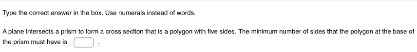 Type the correct answer in the box. Use numerals instead of words. 
A plane intersects a prism to form a cross section that is a polygon with five sides. The minimum number of sides that the polygon at the base of 
the prism must have is