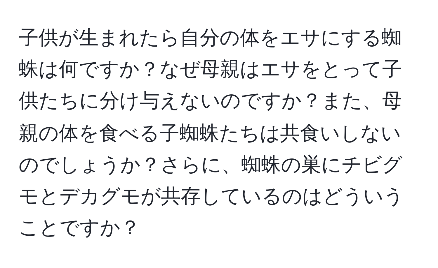 子供が生まれたら自分の体をエサにする蜘蛛は何ですか？なぜ母親はエサをとって子供たちに分け与えないのですか？また、母親の体を食べる子蜘蛛たちは共食いしないのでしょうか？さらに、蜘蛛の巣にチビグモとデカグモが共存しているのはどういうことですか？