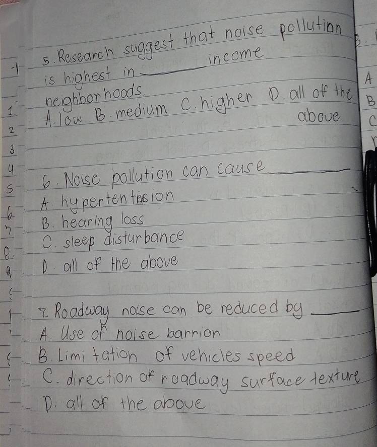 Research suggest that noise pollution
is highest in _income
A
neighborhoods.
A. l0w B. medium C. higher D. all off the B
above C
6. Noise pollution can cause_
h A hyperten tasion
B. hearing lass
C. sleep disturbance
1 D all of the above
7. Roadway noise can be reduced by_
A. Use of noise barrion
B. Limitation of vehicles speed
C. direction of roadway surface texture
D. all of the above
