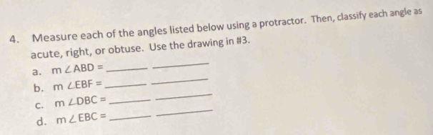 Measure each of the angles listed below using a protractor. Then, classify each angle as 
acute, right, or obtuse. Use the drawing in #3. 
a. m∠ ABD= _ 
_ 
_ 
b. m∠ EBF= _ 
_ 
C. m∠ DBC= _ 
d. m∠ EBC= _ 
_