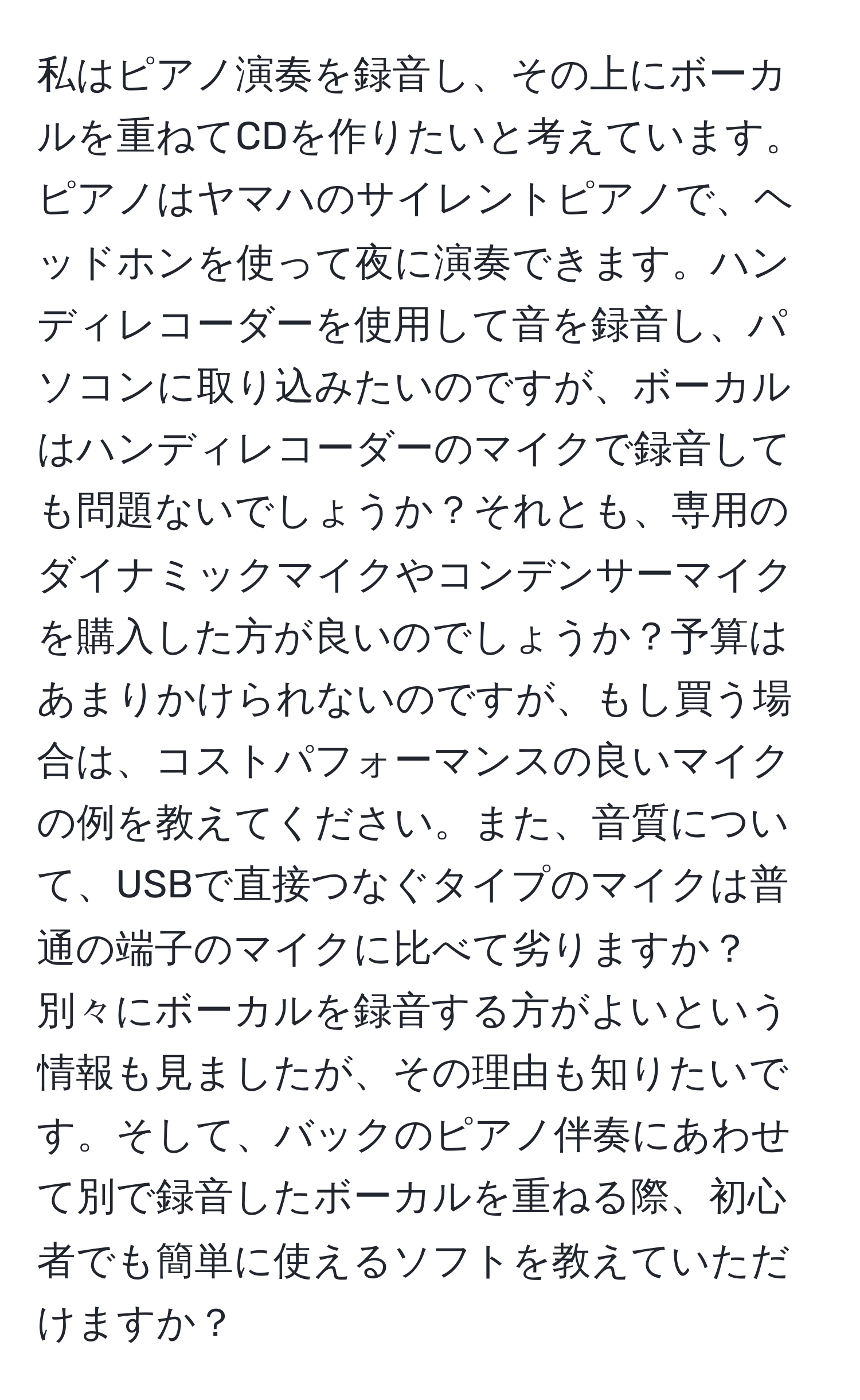 私はピアノ演奏を録音し、その上にボーカルを重ねてCDを作りたいと考えています。ピアノはヤマハのサイレントピアノで、ヘッドホンを使って夜に演奏できます。ハンディレコーダーを使用して音を録音し、パソコンに取り込みたいのですが、ボーカルはハンディレコーダーのマイクで録音しても問題ないでしょうか？それとも、専用のダイナミックマイクやコンデンサーマイクを購入した方が良いのでしょうか？予算はあまりかけられないのですが、もし買う場合は、コストパフォーマンスの良いマイクの例を教えてください。また、音質について、USBで直接つなぐタイプのマイクは普通の端子のマイクに比べて劣りますか？別々にボーカルを録音する方がよいという情報も見ましたが、その理由も知りたいです。そして、バックのピアノ伴奏にあわせて別で録音したボーカルを重ねる際、初心者でも簡単に使えるソフトを教えていただけますか？