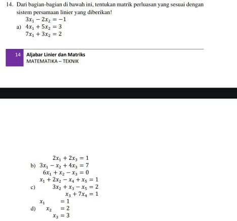 Dari bagian-bagian di bawah ini, tentukan matrik perluasan yang sesuai dengan 
sistem persamaan linier yang diberikan!
3x_1-2x_2=-1
a) 4x_1+5x_2=3
7x_1+3x_2=2
14 Aljabar Linier dan Matriks 
MATEΜATIKA - TEΚΝIK
2x_1+2x_3=1
b) 3x_1-x_2+4x_3=7
6x_1+x_2-x_3=0
x_1+2x_2-x_4+x_5=1
c) 3x_2+x_3-x_5=2
x_3+7x_4=1
x_1=1
d) x_2=2
x_3=3