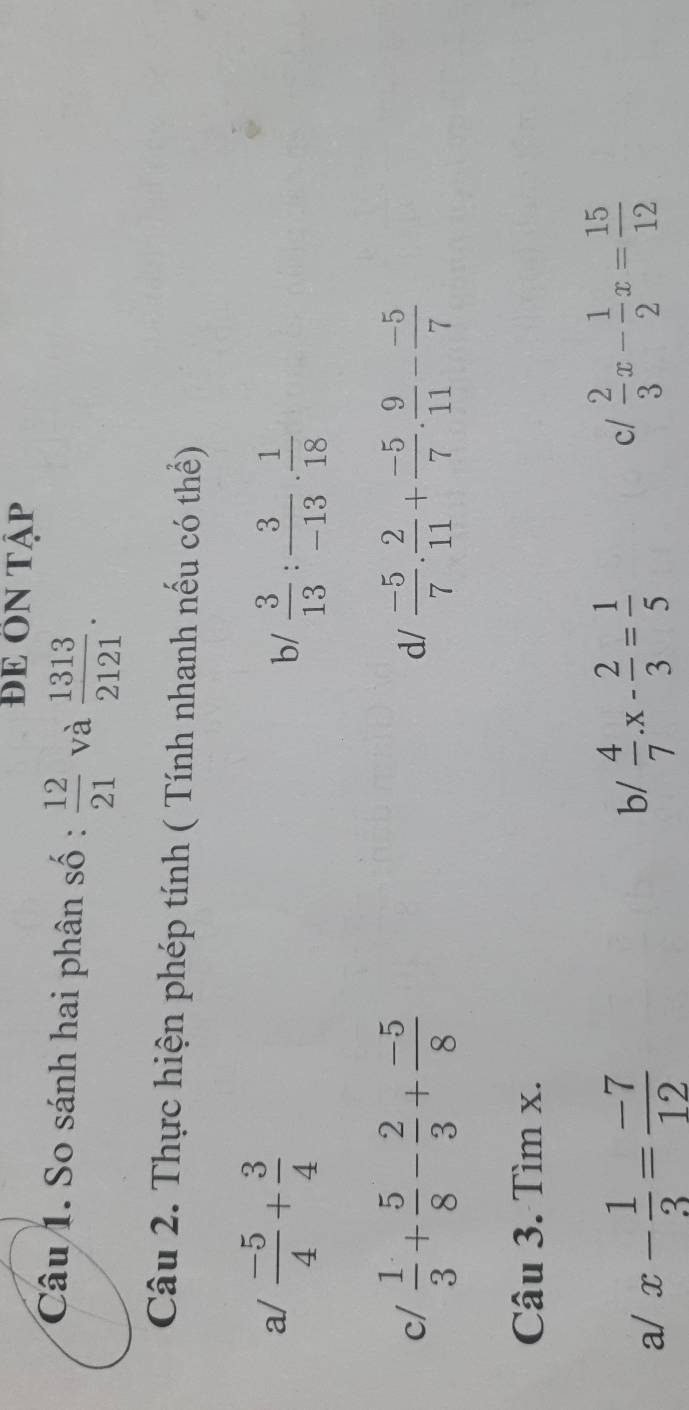 ĐE ÔN Tập 
Câu 1. So sánh hai phân số :  12/21  và  1313/2121 . 
Câu 2. Thực hiện phép tính ( Tính nhanh nếu có thể) 
a/  (-5)/4 + 3/4 
b/  3/13 : 3/-13 ·  1/18 
c/  1/3 + 5/8 - 2/3 + (-5)/8   (-5)/7 . 2/11 + (-5)/7 . 9/11 - (-5)/7 
d/ 
Câu 3. Tìm x. 
a/ x- 1/3 = (-7)/12  b/  4/7 .x- 2/3 = 1/5 
c/  2/3 x- 1/2 x= 15/12 