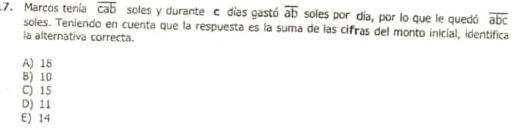 Marcos tenía overline cab soles y durante c días gastó overline ab soles por día, por lo que le quedó overline abc
soles. Teniendo en cuenta que la respuesta es la suma de las cifras del monto inicial, identifica
ia alternativa correcta.
A) 18
B) 10
C) 15
D) 11
E) 14