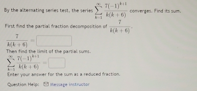 By the alternating series test, the series sumlimits _(k=1)^(∈fty)frac 7(-1)^k+1k(k+6) converges. Find its sum. 
First find the partial fraction decomposition of  7/k(k+6) .
 7/k(k+6) =
Then find the limit of the partial sums.
sumlimits _(k=1)^(∈fty)frac 7(-1)^k+1k(k+6)=□
Enter your answer for the sum as a reduced fraction. 
Question Help: Message instructor