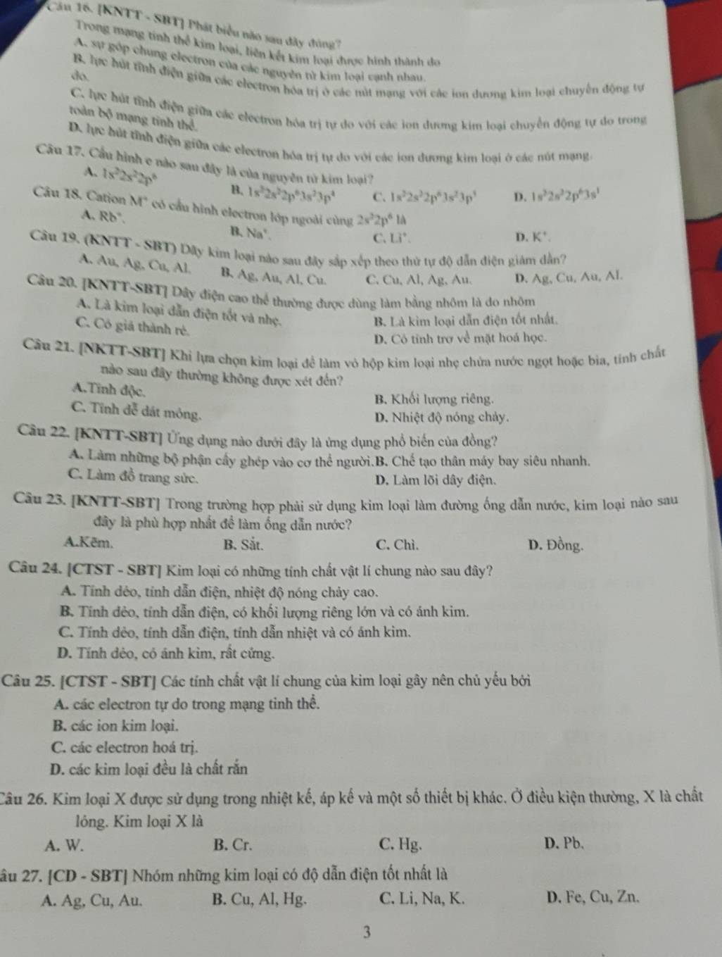 [KNTT - SBT] Phát biểu nào sau đây đóng
Trong mạng tinh thể kim loại, liên kết kim loại được hình thành do
A. Sự góp chung electron của các nguyên từ kim loại canh nhau
do. B. lực hút tỉnh điện giữa các electron hóa trị ở các nút mạng với các ion dương kim loại chuyến động tự
C. lực hút tỉnh điện giữa các electron hóa trị tự do với các ion dương kim loại chuyển động tự do trong
troàn bộ mạng tinh thể.
D. lực hút tỉnh điện giữa các electron hóa trị tự do với các ion dương kim loại ở các nút mạng.
Câu 17. Cầu hình e nào sau đây là của nguyên từ kim loại?
A. 1s^22s^22p^6 B. 1s^22s^22p^63s^23p^4 C. 1s^22s^22p^63s^23p^3 D. 1s^22s^22p^63s^1
Câu 18. Cation M° có cầu hình electron lớp ngoài cùng 2s^22p^6la
A. Rb". B. ) a°
C. Li^+. D. K^+.
Câu 19. (KNTT - SBT) Dãy kim loại nào sau đây sắp xếp theo thử tự độ dẫn điện giám dẫn?
A. Au, Ag, Cu, Al, B. Ag, Au, Al, Cu. C. Cu, Al, Ag, Au. D. Ag, Cu, Au, Al.
Câu 20. [KNTT-SBT] Dây điện cao thể thường được dùng làm bằng nhôm là do nhôm
A. Là kim loại dẫn điện tốt và nhẹ.
B. Là kim loại dẫn điện tốt nhất.
C. Có giá thành ré.
D. Cô tỉnh trợ về mặt hoá học.
Câu 21. [NKTT-SBT] Khi lựa chọn kim loại đề làm vỏ hộp kim loại nhẹ chứa nước ngọt hoặc bia, tính chất
nào sau đây thường không được xét đến?
A.Tinh độc.
B. Khối lượng riêng.
C. Tĩnh đễ đát mỏng.
D. Nhiệt độ nóng chảy.
Câu 22. [KNTT-SBT] Ứng dụng nào dưới đây là ứng dụng phổ biến của đồng?
A. Làm những bộ phận cây ghép vào cơ thể người.B. Chế tạo thân máy bay siêu nhanh.
C. Làm đồ trang sức. D. Làm lõi dây điện.
Câu 23. [KNTT-SBT] Trong trường hợp phải sử dụng kim loại làm đường ống dẫn nước, kim loại nào sau
đây là phù hợp nhất để làm ống dẫn nước?
A.Kēm. B. Sắt. C. Chì. D. Đồng.
Câu 24. [CTST - SBT] Kim loại có những tính chất vật lí chung nào sau đây?
A. Tính dẻo, tính dẫn điện, nhiệt độ nóng chảy cao.
B. Tính đẻo, tính dẫn điện, có khối lượng riêng lớn và có ánh kim.
C. Tính dẻo, tính dẫn điện, tính dẫn nhiệt và có ánh kim.
D. Tính dẻo, có ánh kim, rất cứng.
Câu 25. [CTST - SBT] Các tính chất vật lí chung của kim loại gây nên chủ yếu bởi
A. các electron tự do trong mạng tinh thể.
B. các ion kim loại.
C. các electron hoá trị.
D. các kim loại đều là chất rắn
Câu 26. Kim loại X được sử dụng trong nhiệt kế, áp kế và một số thiết bị khác. Ở điều kiện thường, X là chất
lông. Kim loại X là
A. W. B. Cr. C. Hg. D. Pb.
2âu 27. [CD - SBT] Nhóm những kim loại có độ dẫn điện tốt nhất là
A. Ag, Cu, Au. B. Cu, Al, Hg. C. Li, Na, K. D. Fe, Cu, Zn.
3