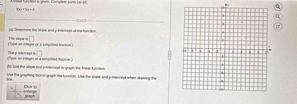 A linear function is given. Complete parts (a) -(d)

f(x)=5x+4
Q 
a 
B 
(a) Determine the slope and y-intercept of the function. 
The slope is □
(Type an integer or a simplified fraction.) 
The y-intercept is □. 
(Type an integer or a simplified fraction.) 
(b) Use the slope and y-intercept to graph the linear function. 
Use the graphing tool to graph the function. Use the slope and y-intercept when drawing the 
line. 
Click to 
enlarge 
graph