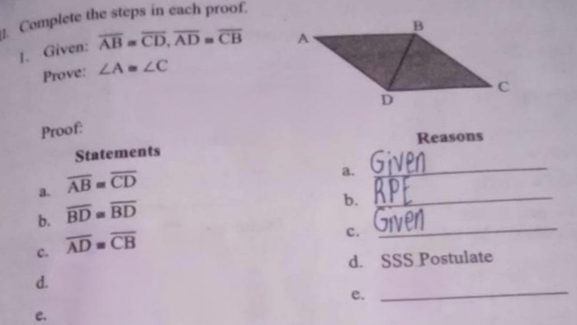 ]. Complete the steps in each proof. 
1. Given: overline AB=overline CD, overline AD≌ overline CB
Prove: ∠ A≌ ∠ C
Proof: 
Reasons 
Statements 
a. overline AB≌ overline CD
a._ 
b. overline BD≌ overline BD
b._ 
c. overline AD≌ overline CB
c. 
_ 
d. SSS Postulate 
d. 
e._ 
e.