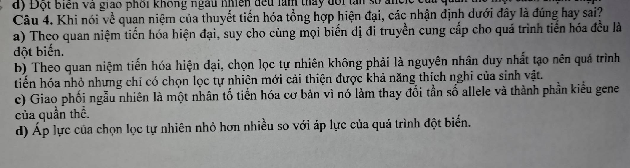 Đột biển và giáo phối không ngàu nhiên đếu làm tháy đổi tâi số ancie (
Câu 4. Khi nói về quan niệm của thuyết tiến hóa tổng hợp hiện đại, các nhận định dưới đây là đúng hay sai?
a) Theo quan niệm tiến hóa hiện đại, suy cho cùng mọi biến dị đi truyền cung cấp cho quá trình tiến hóa đều là
đột biến.
b) Theo quan niệm tiến hóa hiện đại, chọn lọc tự nhiên không phải là nguyên nhân duy nhất tạo nên quá trình
tiến hóa nhỏ nhưng chỉ có chọn lọc tự nhiên mới cải thiện được khả năng thích nghi của sinh vật.
c) Giao phối ngẫu nhiên là một nhân tố tiến hóa cơ bản vì nó làm thay đổi tần số allele và thành phần kiểu gene
của quần thể.
d) Áp lực của chọn lọc tự nhiên nhỏ hơn nhiều so với áp lực của quá trình đột biến.