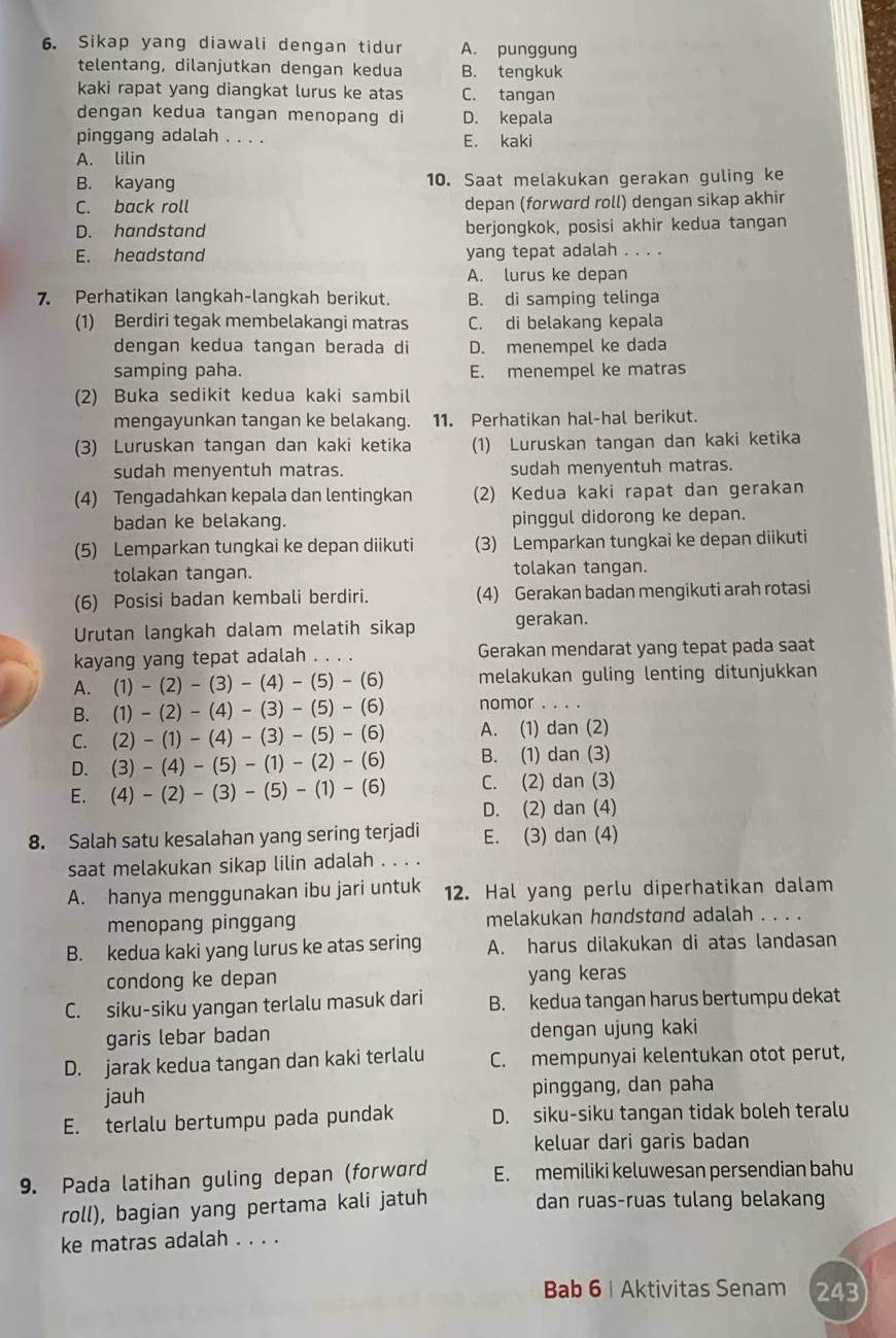 Sikap yang diawali dengan tidur A. punggung
telentang, dilanjutkan dengan kedua B. tengkuk
kaki rapat yang diangkat lurus ke atas C. tangan
dengan kedua tangan menopang di D. kepala
pinggang adalah . . . . E. kaki
A. lilin
B. kayang 10. Saat melakukan gerakan guling ke
C. back roll depan (forword roll) dengan sikap akhir
D. handstand berjongkok, posisi akhir kedua tangan
E. headstand yang tepat adalah . . . .
A. lurus ke depan
7. Perhatikan langkah-langkah berikut. B. di samping telinga
(1) Berdiri tegak membelakangi matras C. di belakang kepala
dengan kedua tangan berada di D. menempel ke dada
samping paha. E. menempel ke matras
(2) Buka sedikit kedua kaki sambil
mengayunkan tangan ke belakang. 11. Perhatikan hal-hal berikut.
(3) Luruskan tangan dan kaki ketika (1) Luruskan tangan dan kaki ketika
sudah menyentuh matras. sudah menyentuh matras.
(4) Tengadahkan kepala dan lentingkan (2) Kedua kaki rapat dan gerakan
badan ke belakang. pinggul didorong ke depan.
(5) Lemparkan tungkai ke depan diikuti (3) Lemparkan tungkai ke depan diikuti
tolakan tangan. tolakan tangan.
(6) Posisi badan kembali berdiri. (4) Gerakan badan mengikuti arah rotasi
Urutan langkah dalam melatih sikap gerakan.
kayang yang tepat adalah . . . . Gerakan mendarat yang tepat pada saat
A. (1)-(2)-(3)-(4)-(5)-(6) melakukan guling lenting ditunjukkan
B. (1)-(2)-(4)-(3)-(5)-(6) nomor ....
C. (2)-(1)-(4)-(3)-(5)-(6) A. (1) dan (2)
D. (3)-(4)-(5)-(1)-(2)-(6) B. (1) dan (3)
C. (2) dan (3)
E. (4)-(2)-(3)-(5)-(1)-(6) D. (2) dan (4)
8. Salah satu kesalahan yang sering terjadi E. (3) dan (4)
saat melakukan sikap lilin adalah . . . .
A. hanya menggunakan ibu jari untuk 12. Hal yang perlu diperhatikan dalam
menopang pinggang melakukan høndstand adalah . . . .
B. kedua kaki yang lurus ke atas sering A. harus dilakukan di atas landasan
condong ke depan yang keras
C. siku-siku yangan terlalu masuk dari B. kedua tangan harus bertumpu dekat
garis lebar badan dengan ujung kaki
D. jarak kedua tangan dan kaki terlalu C. mempunyai kelentukan otot perut,
jauh pinggang, dan paha
E. terlalu bertumpu pada pundak D. siku-siku tangan tidak boleh teralu
keluar dari garis badan
9. Pada latihan guling depan (forward E. memiliki keluwesan persendian bahu
roll), bagian yang pertama kali jatuh dan ruas-ruas tulang belakang
ke matras adalah . . . .
Bab 6| Aktivitas Senam 243