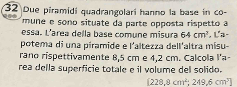 Due piramidi quadrangolari hanno la base in co- 
a0 
mune e sono situate da parte opposta rispetto a 
essa. L’area della base comune misura 64cm^2. La- 
potema di una piramide e l’altezza dell’altra misu- 
rano rispettivamente 8,5 cm e 4,2 cm. Calcola l’a- 
rea della superficie totale e il volume del solido.
[228,8cm^2;249,6cm^3]