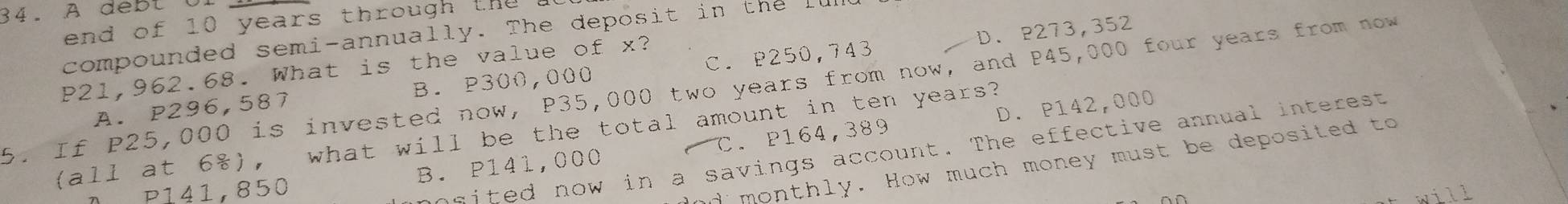 A de b t C
d of 10 years th ou t
D. P273,352
compounded semi-annually. The deposit in the
P21,962.68. What is the value of x?
A. P296,587 B. P300,000 C. P250,743
5. If P25,000 is invested now, P35,000 two years from now, and P45,000 four years from now
D. P142,000
(all at 6), what will be the total amount in ten years?
nited now in a savings account. The effective annual interest
"monthly. How much money must be deposited to
P141,850 B. P141,000 C. P164,389