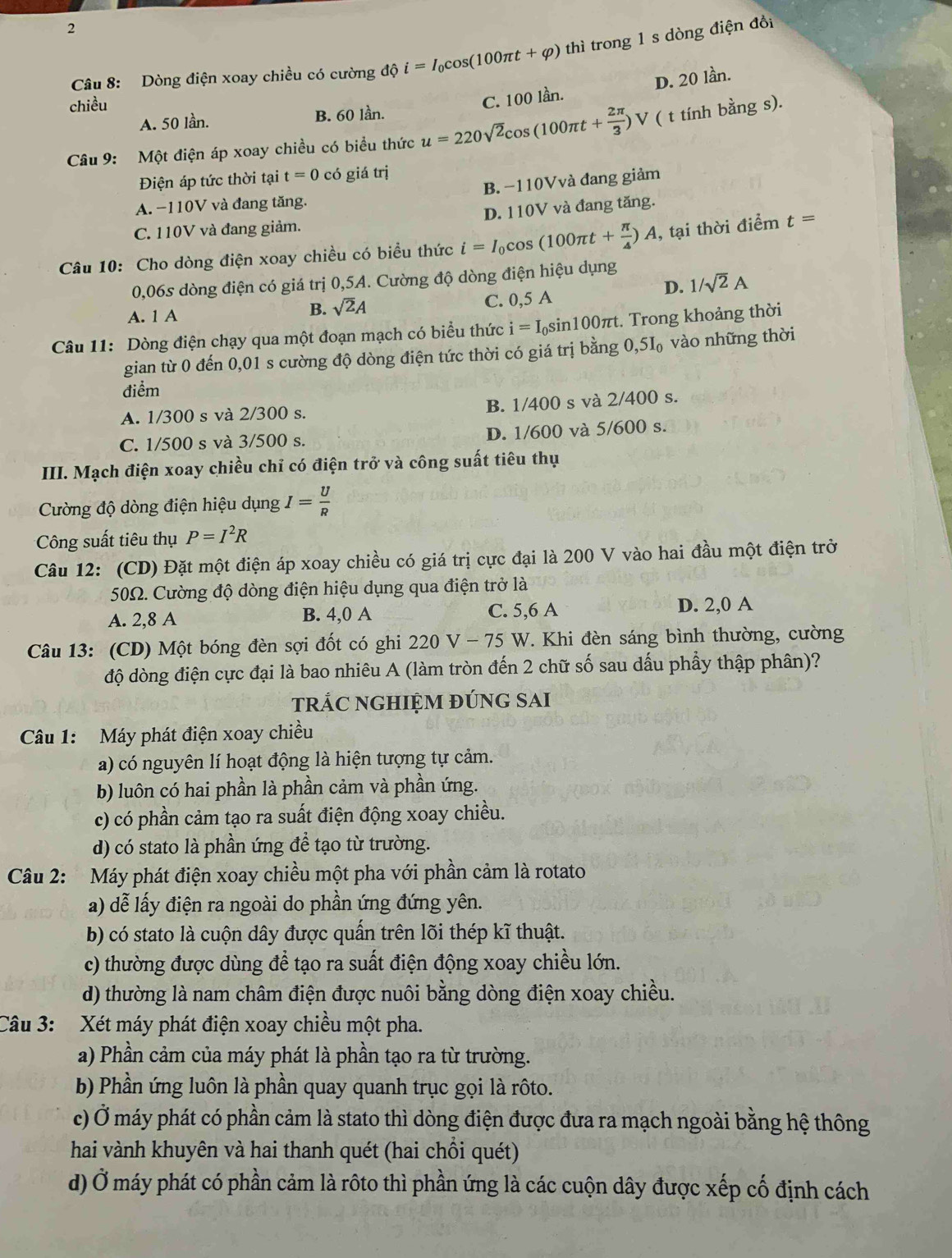 Dòng điện xoay chiều có cường độ i=I_0cos (100π t+varphi ) thì trong 1 s dòng điện đổi
D. 20 lần.
chiều
A. 50 lần. B. 60 lần. C. 100 lần.
Câu 9: Một điện áp xoay chiều có biểu thức u=220sqrt(2)cos (100π t+ 2π /3 )V ( t tính bằng s).
Điện áp tức thời tại t=0 có giá trị
A. −110V và đang tăng. B. −110Vvà đang giảm
C. 110V và đang giảm. D. 110V và đang tăng.
Câu 10: Cho dòng điện xoay chiều có biểu thức i=I_0cos (100π t+ π /4 )A , tại thời điểm t=
0,06s dòng điện có giá trị 0,5A. Cường độ dòng điện hiệu dụng
B. sqrt(2)A D. 1/sqrt(2)A
A. 1 A C. 0,5 A
Câu 11: Dòng điện chạy qua một đoạn mạch có biểu thức i=I_0sin 100π t :. Trong khoảng thời
gian từ 0 đến 0,01 s cường độ dòng điện tức thời có giá trị bằng 0,5I_0 vào những thời
điểm
A. 1/300 s và 2/300 s. B. 1/400 s và 2/400 s.
C. 1/500 s và 3/500 s. D. 1/600 và 5/600 s.
III. Mạch điện xoay chiều chỉ có điện trở và công suất tiêu thụ
Cường độ dòng điện hiệu dụng I= U/R 
Công suất tiêu thụ P=I^2R
Câu 12: (CD) Đặt một điện áp xoay chiều có giá trị cực đại là 200 V vào hai đầu một điện trở
50Ω. Cường độ dòng điện hiệu dụng qua điện trở là
A. 2,8 A B. 4,0 A C. 5,6 A D. 2,0 A
Câu 13: (CD) Một bóng đèn sợi đốt có ghi 220 V - 75 W. Khi đèn sáng bình thường, cường
độ dòng điện cực đại là bao nhiêu A (làm tròn đến 2 chữ số sau dấu phầy thập phân)?
trÁC nGHIỆM đÚnG SAI
Câu 1: Máy phát điện xoay chiều
a) có nguyên lí hoạt động là hiện tượng tự cảm.
b) luôn có hai phần là phần cảm và phần ứng.
c) có phần cảm tạo ra suất điện động xoay chiều.
d) có stato là phần ứng để tạo từ trường.
Câu 2: Máy phát điện xoay chiều một pha với phần cảm là rotato
a) dễ lấy điện ra ngoài do phần ứng đứng yên.
b) có stato là cuộn dây được quấn trên lõi thép kĩ thuật.
c) thường được dùng để tạo ra suất điện động xoay chiều lớn.
d) thường là nam châm điện được nuôi bằng dòng điện xoay chiều.
Câu 3: Xét máy phát điện xoay chiều một pha.
a) Phần cảm của máy phát là phần tạo ra từ trường.
b) Phần ứng luôn là phần quay quanh trục gọi là rôto.
c) Ở máy phát có phần cảm là stato thì dòng điện được đưa ra mạch ngoài bằng hệ thông
hai vành khuyên và hai thanh quét (hai chồi quét)
d) Ở máy phát có phần cảm là rôto thì phần ứng là các cuộn dây được xếp cố định cách