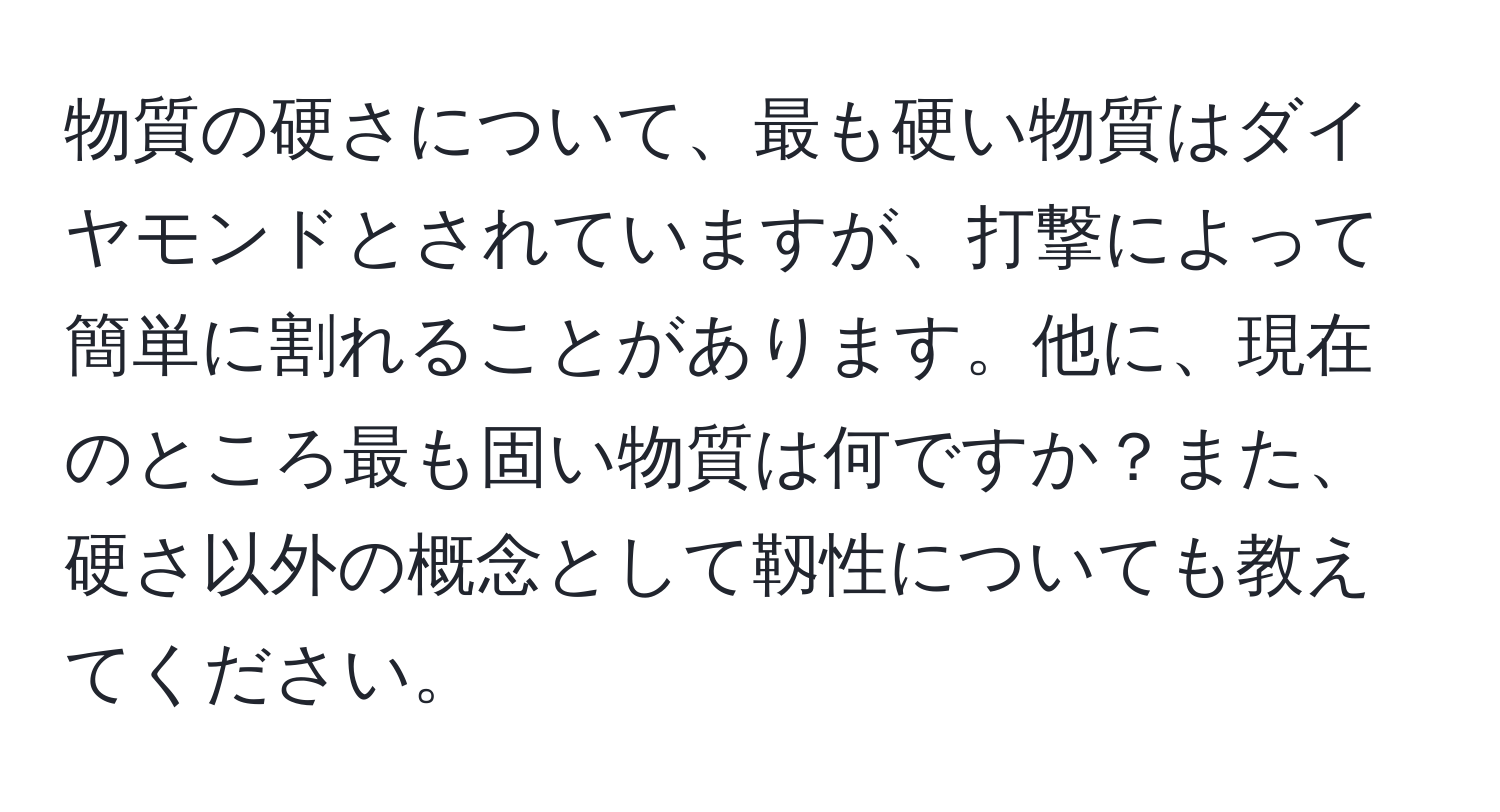 物質の硬さについて、最も硬い物質はダイヤモンドとされていますが、打撃によって簡単に割れることがあります。他に、現在のところ最も固い物質は何ですか？また、硬さ以外の概念として靱性についても教えてください。