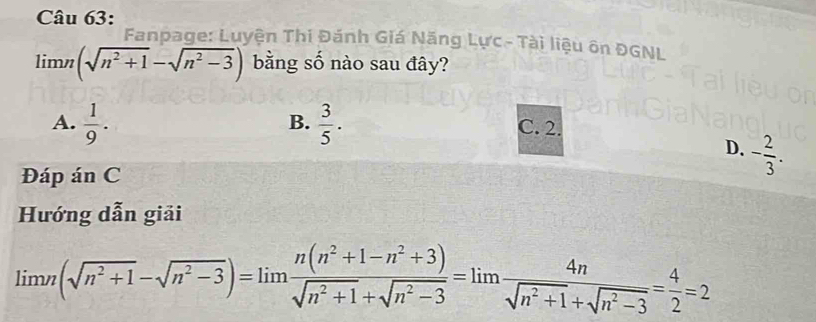 Fanpage: Luyện Thi Đánh Giá Năng Lực - Tài liệu ôn ĐGNL
lim n(sqrt(n^2+1)-sqrt(n^2-3)) bằng số nào sau đây?
B.
A.  1/9 .  3/5 . C. 2.
D. - 2/3 . 
Đáp án C
Hướng dẫn giải
limlimits n(sqrt(n^2+1)-sqrt(n^2-3))=limlimits  (n(n^2+1-n^2+3))/sqrt(n^2+1)+sqrt(n^2-3) =limlimits  4n/sqrt(n^2+1)+sqrt(n^2-3) = 4/2 =2