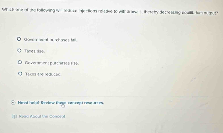 Which one of the following will reduce injections relative to withdrawals, thereby decreasing equilibrium output?
Government purchases fall.
Taxes rise.
Government purchases rise.
Taxes are reduced.
Need help? Review these concept resources.
Read About the Concept