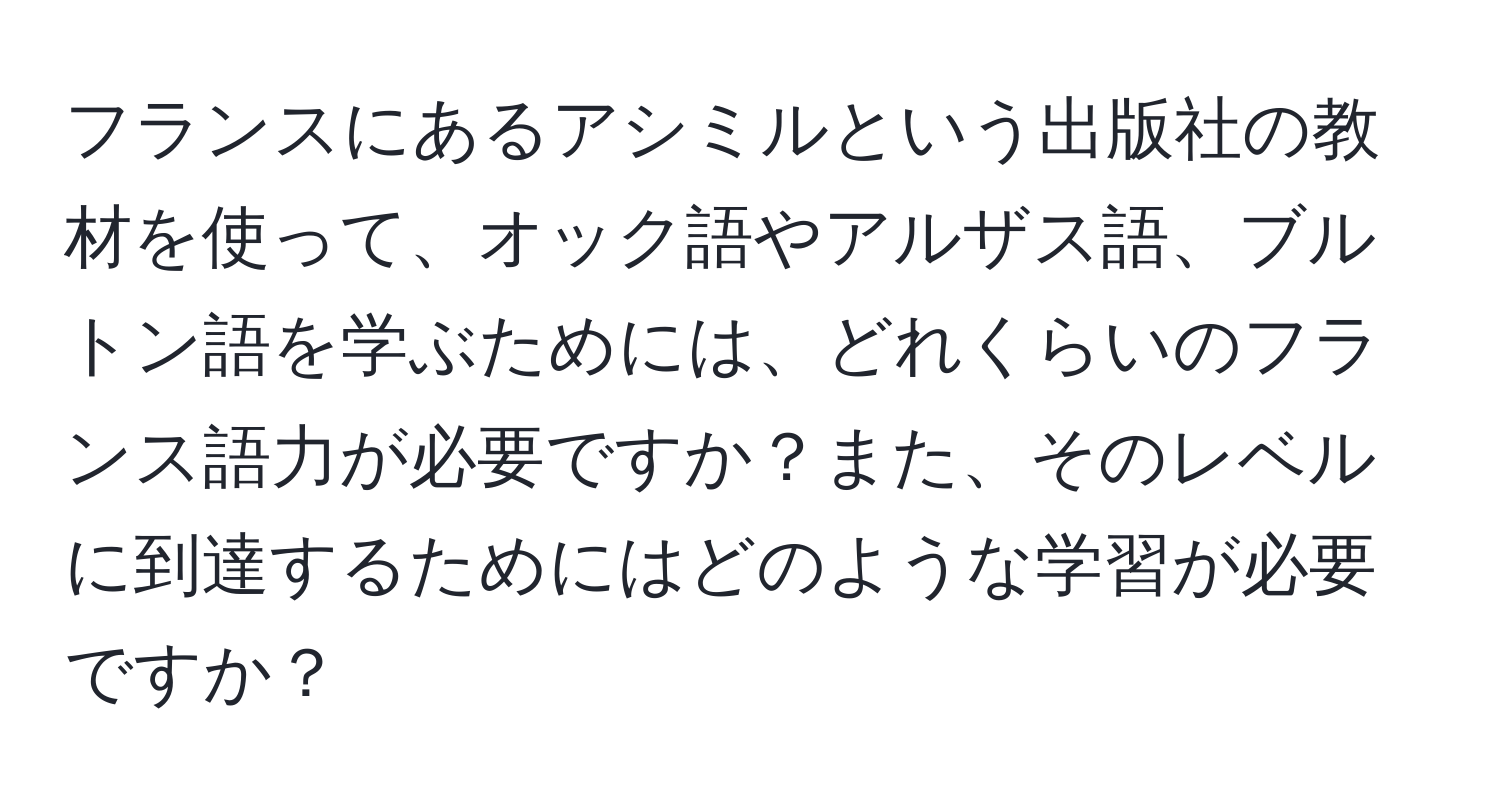 フランスにあるアシミルという出版社の教材を使って、オック語やアルザス語、ブルトン語を学ぶためには、どれくらいのフランス語力が必要ですか？また、そのレベルに到達するためにはどのような学習が必要ですか？