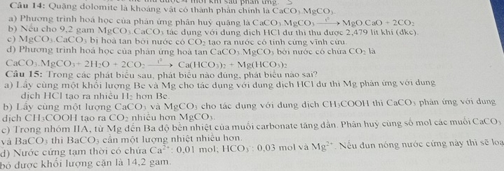 Quặng dolomite là khoáng vật có thành phần chính là CaCO_3.MgCO_3.
a) Phương trình hoá học của phản ứng phân huỳ quặng là CaCO_3.MgCO_3xrightarrow ?OMgO.CaO+2CO_2
b) Neu cho 9,2 gam MgCO_3.CaCO_3 tác dụng với dung dịch HCl dự thì thu dược 2,479 lít khí (dkc).
c) MgCO_3.CaCO_3 bị hoà tan bởi nước có CO_2 tạo ra nước có tính cứng vĩnh cửu
d) Phương trình hoá học của phản ứng hoà tan CaCO_3.MgCO_3 bở i nước có chứa CO_2la
CaCO_3.MgCO_3+2H_2O+2CO_2to Ca(HCO_3)_2+Mg(HCO_3)_2
Câu 15: Trong các phát biểu sau, phát biểu nào đúng, phát biểu nào sai?
a) Lây cùng một khổi lượng Be và Mg cho tác dụng với dung dịch HCl dư thì Mg phản ứng với dung
dịch HCl tạo ra nhiệu H_2 hon Be.
b) Lây cùng một lượng CaCO_3 và MgCO_3 cho tác dụng với dung dịch CH₃COOH thì CaCO_3 phản ứng với dung
dịch CH₃COOH tạo ra CO_2 nhiều hơn MgCO_3.
c) Trong nhóm IIA, từ Mg đến Ba độ bền nhiệt của muối carbonate tăng dẫn. Phân huỷ cùng số mol các muối CaCO_3
vaBaCO_3 thì BaCO 3 cần một lượng nhiệt nhiều hơn.
d) Nước cứng tạm thời có chứa Ca^(2+):0,01 mol; HCO_3∵ 0,03mol và Mg^(2+) Nếu dun nóng nước cứng này thì sẽ loạ
bỏ được khối lượng cặn là 14,2 gam.