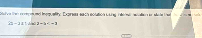 Solve the compound inequality. Express each solution using interval notation or state that there is no solu
2b-3≤ 1 and 2-b