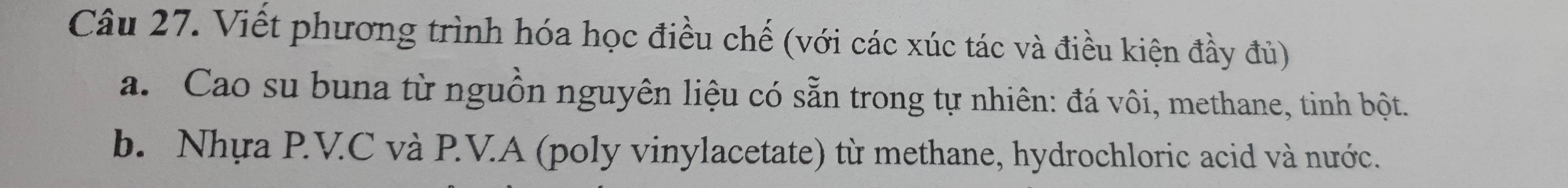 Viết phương trình hóa học điều chế (với các xúc tác và điều kiện đầy đủ) 
a. Cao su buna từ nguồn nguyên liệu có sẵn trong tự nhiên: đá vôi, methane, tinh bột. 
b. Nhựa P.V.C và P.V.A (poly vinylacetate) từ methane, hydrochloric acid và nước.