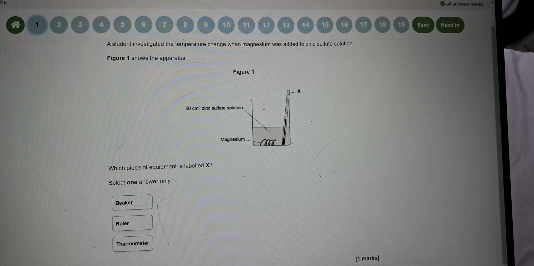 by
1 2 3 4 5 6 7 8 9 10 11 12 13 14 15 16 17 18 19 Save Hand in
A student investigated the temperature change when magnesium was added to zinc sulfate solution.
Figure 1 shows the apparatus.
Figure 1
Which piece of equipment is labelled X?
Select one answer only.
Beaker
Ruler
Thermometer
[1 marks]