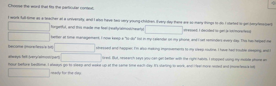 Choose the word that fits the particular context. 
I work full-time as a teacher at a university, and I also have two very young children. Every day there are so many things to do. I started to get (very/less/part) 
^circ  forgetful, and this made me feel (really/almost/nearly) stressed. I decided to get (a lot/more/less) 
□  □  better at time management. I now keep a "to do" list in my calendar on my phone, and I set reminders every day. This has helped me 
become (more/less/a bit) ∴ ∠ A-C=∠ B-∠ B)=60° stressed and happier. I'm also making improvements to my sleep routine. I have had trouble sleeping, and I 
always felt (very/almost/part) x=6* 6=100* 10^(23) tired. But, research says you can get better with the right habits. I stopped using my mobile phone an 
hour before bedtime. I always go to sleep and wake up at the same time each day. It's starting to work, and I feel more rested and (more/less/a lot) 
ready for the day.
