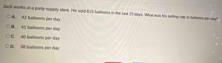 Jack works at a party supply store. He sold 615 balloons in the last 15 days. What was his selling rate in balloons per day?
A. 42 balloons per day
B. 41 balloons per day
C. 40 balloons per day
D. 38 balloons per day