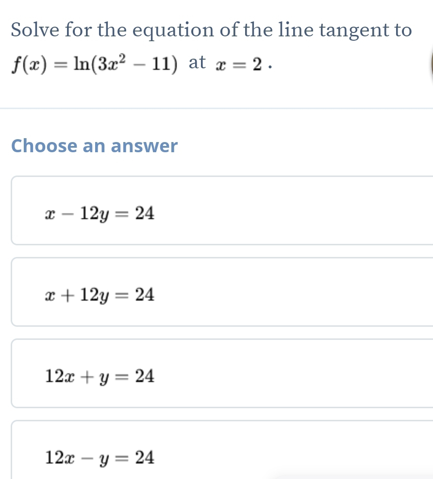 Solve for the equation of the line tangent to
f(x)=ln (3x^2-11) at x=2. 
Choose an answer
x-12y=24
x+12y=24
12x+y=24
12x-y=24