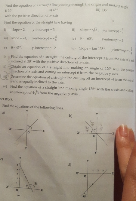 Find the equation of a straight line passing through the origin and making angle
i ) 30° ii) 45° iii) 135°
with the positive direction of x-axis.
Find the equation of the straight line having
i) slope =2, y-intercept =3 ii) slope=sqrt(3) , y-intercept = 2/3 
iii) slope =-1 y-intercept =- 5/6  iv) θ =-60°, y-intercept =3
v) θ =45°, y-intercept =-2. vi) Slope=tan 135° ,  y-intercept =- 1/4 
i)  Find the equation of a straight line cutting of the intercept 3 from the axis ofy a
inclined at 30° with the positive direction of x-axis.
ii) Obtain an equation of a straight line making an angle of 120° with the positive
direction of x-axis and cutting an intercept 6 from the negative y-axis.
iii)- Determine the equation of a straight line cutting off an intercept -4 from the axis (
y and is equally inclined to the axis.
iv) Find the equation of a straight line making angle 135° with the x-axis and cutting
an intercept of 4sqrt(3) from the negative y-axis.
ect Work
Find the equations of the following lines.
a)
b)
c)
d)