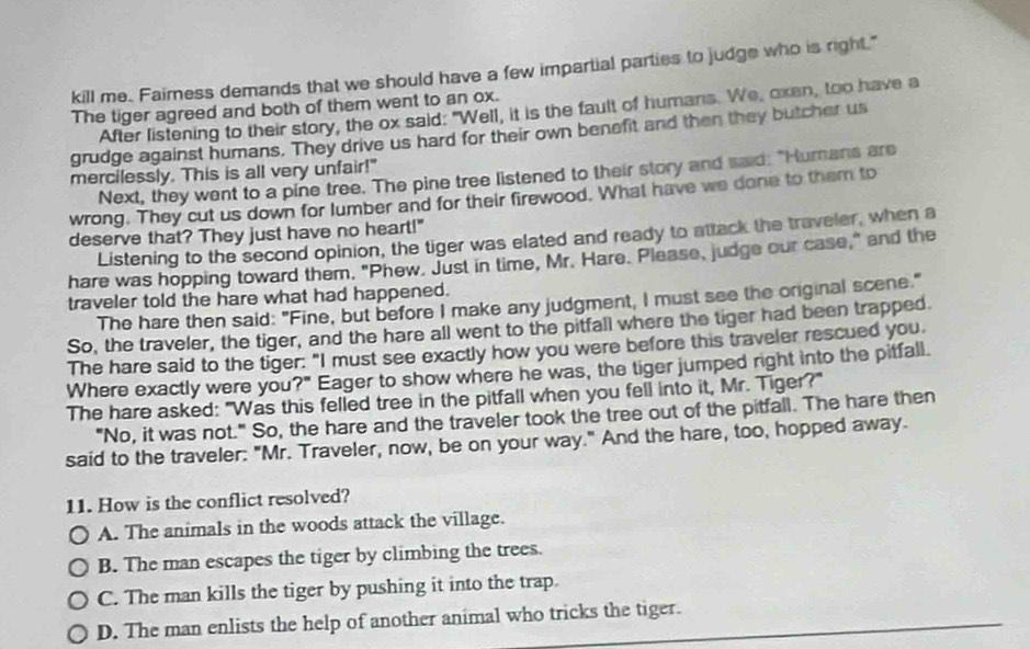 kill me. Faimness demands that we should have a few impartial parties to judge who is right."
The tiger agreed and both of them went to an ox.
After listening to their story, the ox said: "Well, it is the fault of humans. We, oxen, too have a
grudge against humans. They drive us hard for their own benefit and then they butcher us
mercilessly. This is all very unfair!"
Next, they went to a pine tree. The pine tree listened to their story and said: "Humans are
wrong. They cut us down for lumber and for their firewood. What have we done to them to
deserve that? They just have no heart!"
Listening to the second opinion, the tiger was elated and ready to attack the traveler, when a
hare was hopping toward them, "Phew. Just in time, Mr. Hare. Please, judge our case," and the
traveler told the hare what had happened.
The hare then said: "Fine, but before I make any judgment, I must see the original scene."
So, the traveler, the tiger, and the hare all went to the pitfall where the tiger had been trapped.
The hare said to the tiger: "I must see exactly how you were before this traveler rescued you.
Where exactly were you?" Eager to show where he was, the tiger jumped right into the pitfall.
The hare asked: "Was this felled tree in the pitfall when you fell into it, Mr. Tiger?"
"No, it was not." So, the hare and the traveler took the tree out of the pitfall. The hare then
said to the traveler: "Mr. Traveler, now, be on your way." And the hare, too, hopped away.
11. How is the conflict resolved?
A. The animals in the woods attack the village.
B. The man escapes the tiger by climbing the trees.
C. The man kills the tiger by pushing it into the trap
D. The man enlists the help of another animal who tricks the tiger.
