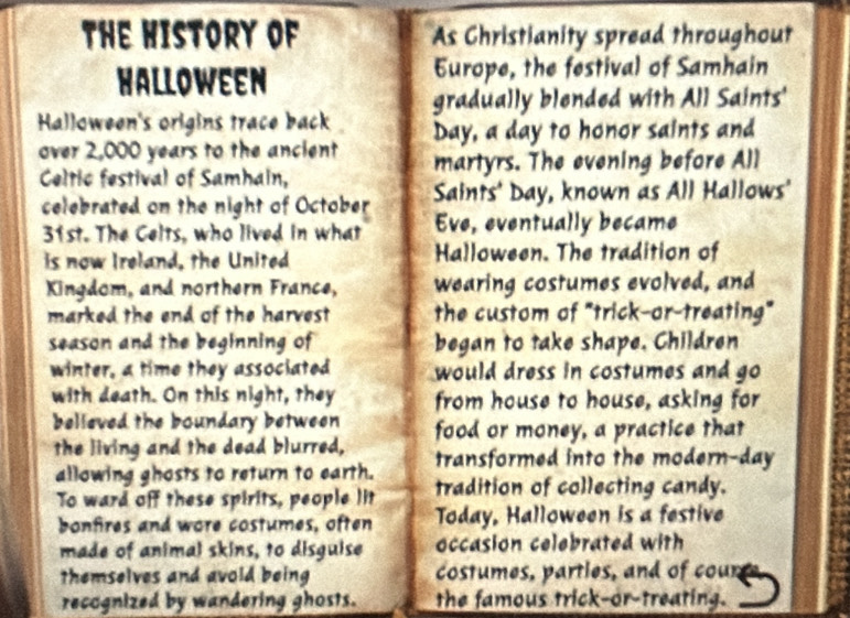 The History of As Christianity spread throughout 
Halloween Europe, the festival of Samhain 
gradually blended with All Saints' 
Halloween's origins trace back Day, a day to honor saints and 
over 2,000 years to the ancient 
Celtic festival of Samhain, martyrs. The evening before All 
celebrated on the night of October Saints' Day, known as All Hallows' 
31st. The Celts, who lived in what Eve, eventually became 
is now Ireland, the United Halloween. The tradition of 
Kingdom, and northern France, wearing costumes evolved, and 
marked the end of the harvest the custom of "trick-or-treating" 
season and the beginning of began to take shape. Children 
winter, a time they associated would dress in costumes and go 
with death. On this night, they from house to house, asking for 
believed the boundary between food or money, a practice that 
the living and the dead blurred, transformed into the modern-day 
allowing ghosts to return to earth. 
To ward off these spirits, people lit tradition of collecting candy. 
bonfires and wore costumes, often Today, Halloween is a festive 
made of animal skins, to disguise occasion celebrated with 
themselves and avoid being costumes, parties, and of coun 
recognized by wandering ghosts. the famous trick-or-treating.