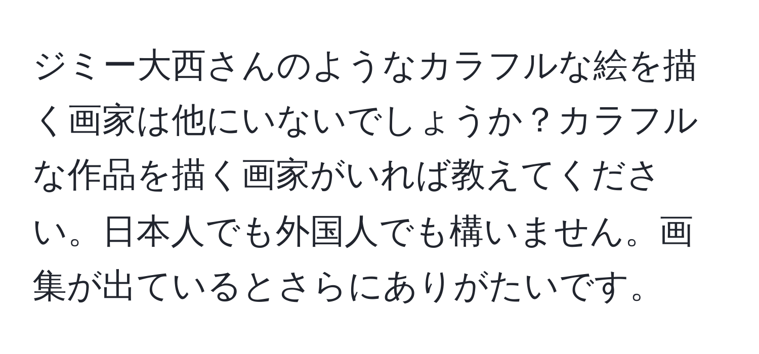 ジミー大西さんのようなカラフルな絵を描く画家は他にいないでしょうか？カラフルな作品を描く画家がいれば教えてください。日本人でも外国人でも構いません。画集が出ているとさらにありがたいです。