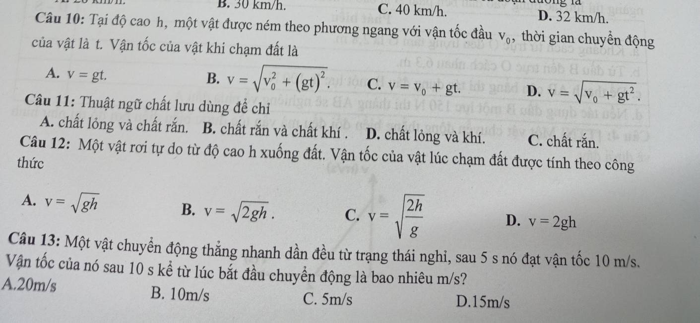 B. 30 km/h. C. 40 km/h. D. 32 km/h.
Câu 10: Tại độ cao h, một vật được ném theo phương ngang với vận tốc đầu V_0 , thời gian chuyển động
của vật là t. Vận tốc của vật khi chạm đất là
A. v=gt.
B. v=sqrt (v_0)^2+(gt)^2. C. v=v_0+gt.
D. v=sqrt(v_0)+gt^2. 
Câu 11: Thuật ngữ chất lưu dùng để chỉ
A. chất lỏng và chất rắn. B. chất rắn và chất khí . D. chất lỏng và khí. C. chất rắn.
Câu 12: Một vật rơi tự do từ độ cao h xuống đất. Vận tốc của vật lúc chạm đất được tính theo công
thức
A. v=sqrt(gh) B. v=sqrt(2gh).
C. v=sqrt(frac 2h)g
D. v=2gh
Câu 13: Một vật chuyển động thẳng nhanh dần đều từ trạng thái nghỉ, sau 5 s nó đạt vận tốc 10 m/s.
Vận tốc của nó sau 10 s kể từ lúc bắt đầu chuyển động là bao nhiêu m/s?
A. 20m/s B. 10m/s
C. 5m/s D. 15m/s