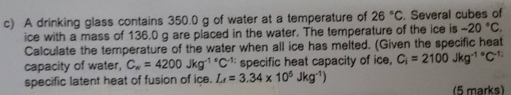 A drinking glass contains 350.0 g of water at a temperature of 26°C. Several cubes of 
ice with a mass of 136.0 g are placed in the water. The temperature of the ice is -20°C. 
Calculate the temperature of the water when all ice has melted. (Given the specific heat 
capacity of water, C_w=4200Jkg^(-1^circ)C^(-1) specific heat capacity of ice, C_i=2100Jkg^(-1^circ)C^(-1)
specific latent heat of fusion of ice. L_f=3.34* 10^5Jkg^(-1))
(5 marks)