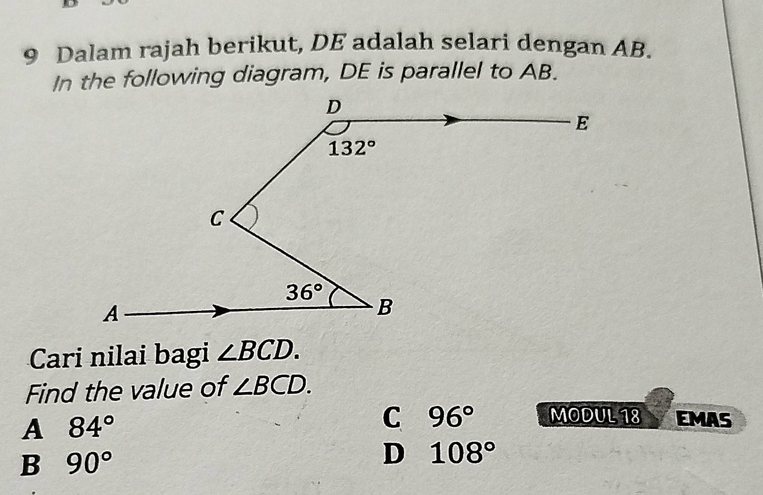 Dalam rajah berikut, DE adalah selari dengan AB.
In the following diagram, DE is parallel to AB.
Cari nilai bagi ∠ BCD.
Find the value of ∠ BCD.
A 84°
C 96° MODUL 18 EMAS
B 90°
D 108°