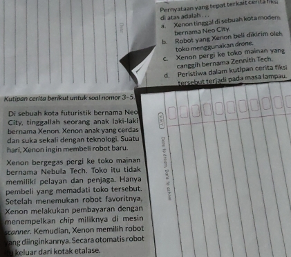 Pernyataan y an g te at ter a i t cerit a l
di atas adalah . . .
a. Xenon tinggal di sebuah kota modern
bernama Neo City.
b. Robot yang Xenon beli dikirim oleh
toko menggunakan drone.
c. Xenon pergi ke toko mainan yang
canggih bernama Zennith Tech.
d. Peristiwa dalam kutipan cerita fiksi
tersebut terjądi pada masa lampau.
Kutipan cerita berikut untuk soal nomor x=
Di sebuah kota futuristik bernama Neo
City, tinggallah seorang anak laki-laki
bernama Xenon. Xenon anak yang cerdas
dan suka sekali dengan teknologi. Suatu
hari, Xenon ingin membeli robot baru.
Xenon bergegas pergi ke toko mainan
memiliki pelayan dan penjaga. Hanya 
bernama Nebula Tech. Toko itu tidak
pembeli yang memadati toko tersebut.
Setelah menemukan robot favoritnya.
Xenon melakukan pembayaran dengan
menempelkan chip miliknya di mesin
scanner. Kemudian, Xenon memilih robot
rang diinginkannya. Secara otomatis robot
u keluar dari kotak etalase.