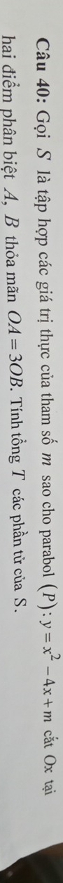 Gọi S là tập hợp các giá trị thực của tham số m sao cho parabol (P):y=x^2-4x+m cắt Ox tại 
hai điểm phân biệt A, B thỏa mãn OA=3OB. Tính tổng T các phần tử của S.