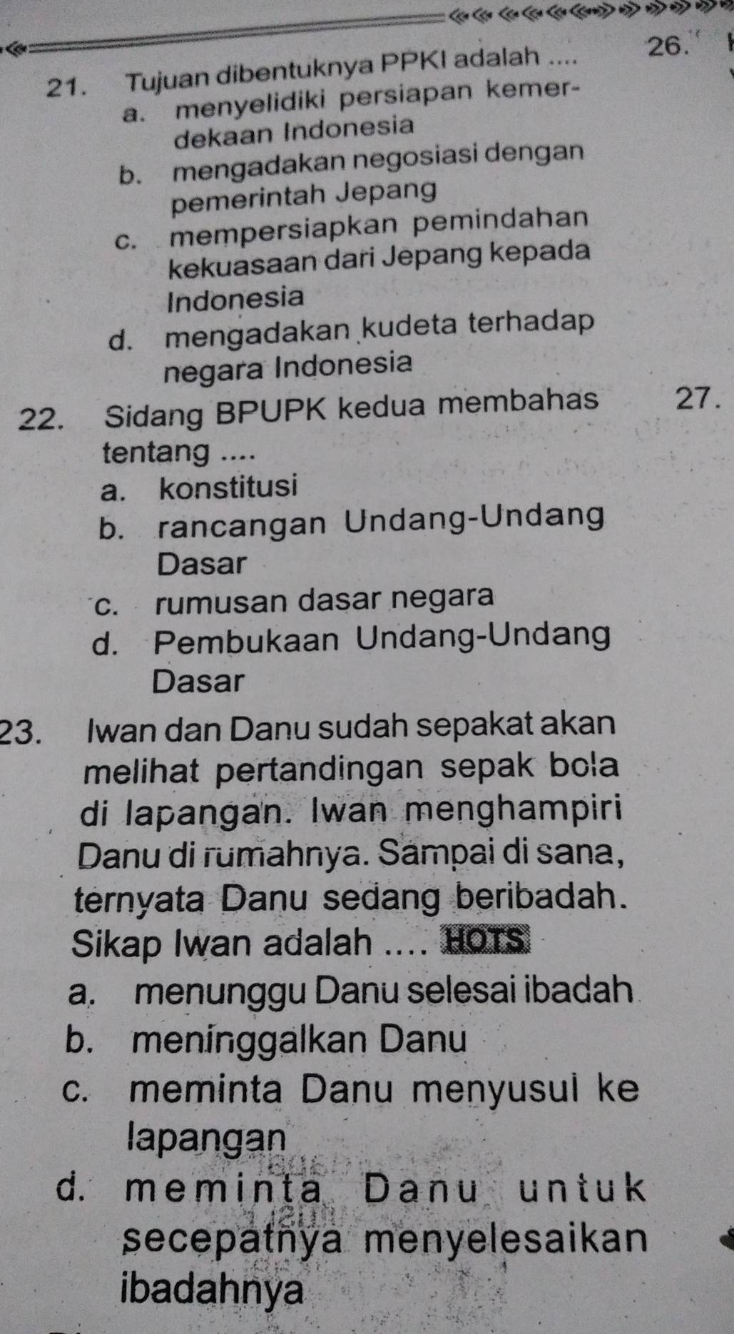 Tujuan dibentuknya PPKI adalah .... 26.
a. menyelidiki persiapan kemer-
dekaan Indonesia
b. mengadakan negosiasi dengan
pemerintah Jepang
c. mempersiapkan pemindahan
kekuasaan dari Jepang kepada
Indonesia
d. mengadakan kudeta terhadap
negara Indonesia
22. Sidang BPUPK kedua membahas 27.
tentang ....
a. konstitusi
b. rancangan Undang-Undang
Dasar
c. rumusan dasar negara
d. Pembukaan Undang-Undang
Dasar
23. Iwan dan Danu sudah sepakat akan
melihat pertandingan sepak bola 
di lapangan. Iwan menghampiri
Danu di rumahnya. Sampai di sana,
ternyata Danu sedang beribadah.
Sikap Iwan adalah .... HOTS
a. menunggu Danu selesai ibadah
b. meninggalkan Danu
c. meminta Danu menyusul ke
lapangan
d. meminta Danu untuk
secepatnya menyelesaikan
ibadahnya