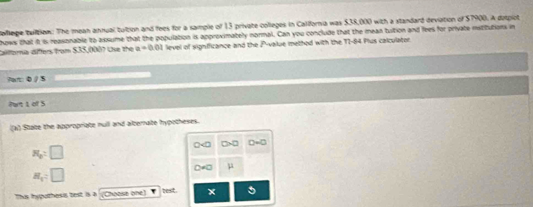 ollege tuition: The mean annual tution and fees for a sample of 13 private colleges in California was $38,000 with a standard deviation of $7900. A detplot 
hows that it is reasonable to assume that the population is approximately normal. Can you conclude that the mean tultion and fees for private istitutions in 
Califora differs from $35,000? Use the a=0.01 level of significance and the P -value method with the T1-84 Plus calculator. 
Fa: 0 / 5 
Part 1 of 5 
(a) State the appropriate null and alternate hypttheses.
□>□
R_D:□
μ
H_1=□
This fypothesis test is a (Choose one) test.