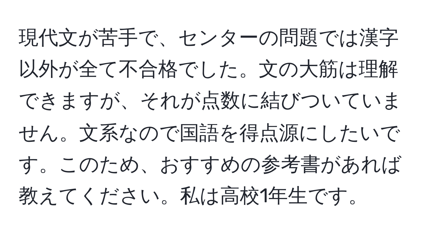 現代文が苦手で、センターの問題では漢字以外が全て不合格でした。文の大筋は理解できますが、それが点数に結びついていません。文系なので国語を得点源にしたいです。このため、おすすめの参考書があれば教えてください。私は高校1年生です。