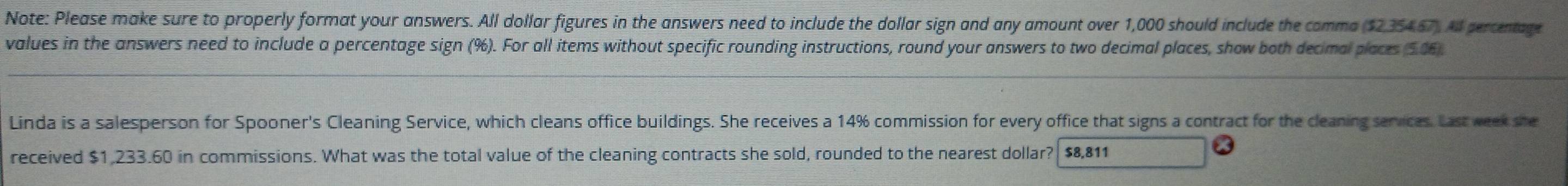 Note: Please make sure to properly format your answers. All dollar figures in the answers need to include the dollar sign and any amount over 1,000 should include the comma ($235467). All percentage 
values in the answers need to include a percentage sign (%). For all items without specific rounding instructions, round your answers to two decimal places, show both decimal places (506) 
Linda is a salesperson for Spooner's Cleaning Service, which cleans office buildings. She receives a 14% commission for every office that signs a contract for the cleaning services. Last week she 
received $1,233.60 in commissions. What was the total value of the cleaning contracts she sold, rounded to the nearest dollar? $8,811