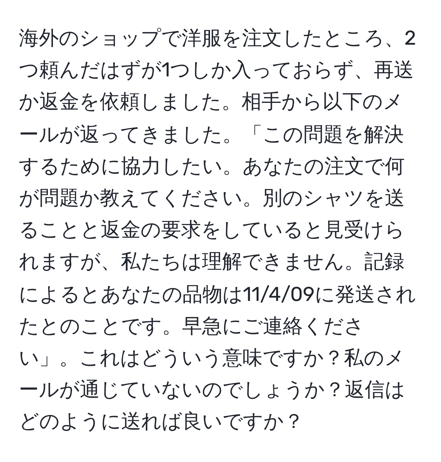 海外のショップで洋服を注文したところ、2つ頼んだはずが1つしか入っておらず、再送か返金を依頼しました。相手から以下のメールが返ってきました。「この問題を解決するために協力したい。あなたの注文で何が問題か教えてください。別のシャツを送ることと返金の要求をしていると見受けられますが、私たちは理解できません。記録によるとあなたの品物は11/4/09に発送されたとのことです。早急にご連絡ください」。これはどういう意味ですか？私のメールが通じていないのでしょうか？返信はどのように送れば良いですか？