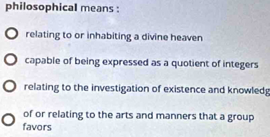 philosophical means :
relating to or inhabiting a divine heaven
capable of being expressed as a quotient of integers
relating to the investigation of existence and knowledg
of or relating to the arts and manners that a group
favors