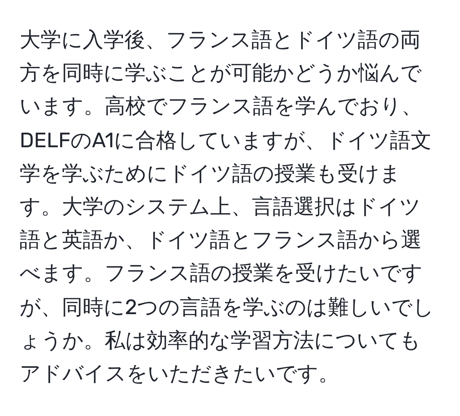 大学に入学後、フランス語とドイツ語の両方を同時に学ぶことが可能かどうか悩んでいます。高校でフランス語を学んでおり、DELFのA1に合格していますが、ドイツ語文学を学ぶためにドイツ語の授業も受けます。大学のシステム上、言語選択はドイツ語と英語か、ドイツ語とフランス語から選べます。フランス語の授業を受けたいですが、同時に2つの言語を学ぶのは難しいでしょうか。私は効率的な学習方法についてもアドバイスをいただきたいです。